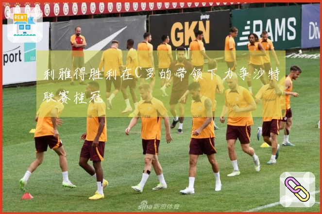 利雅得胜利在C罗的带领下力争沙特联赛桂冠